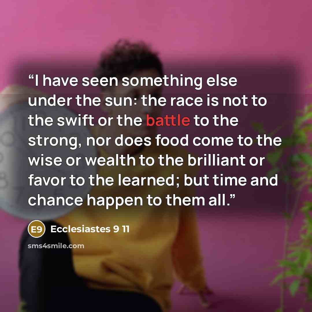 “I have seen something else under the sun: the race is not to the swift or the battle to the strong, nor does food come to the wise or wealth to the brilliant or favor to the learned; but time and chance happen to them all.” quote by Ecclesiastes 9 11