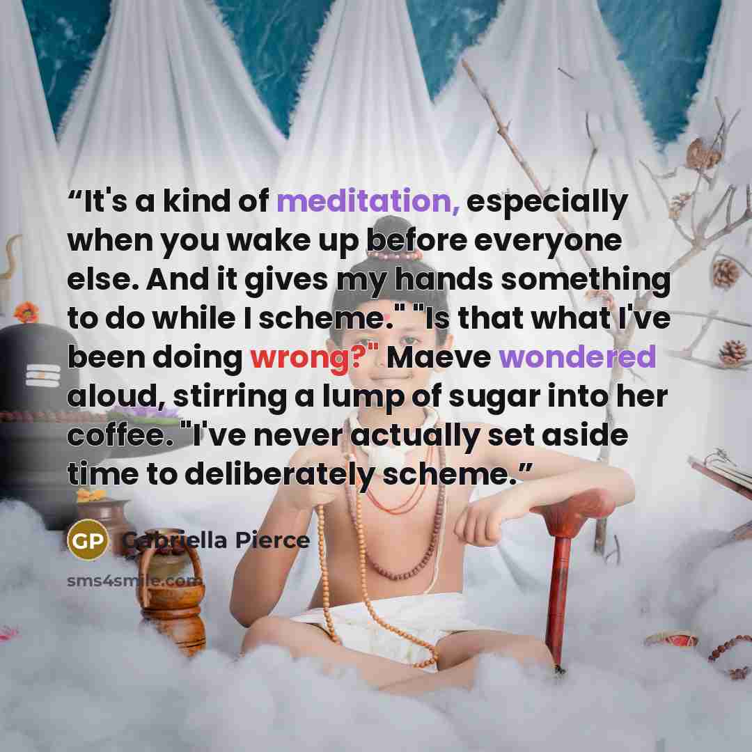 “It's a kind of meditation, especially when you wake up before everyone else. And it gives my hands something to do while I scheme." "Is that what I've been doing wrong?" Maeve wondered aloud, stirring a lump of sugar into her coffee. "I've never actually set aside time to deliberately scheme.” quote by Gabriella Pierce