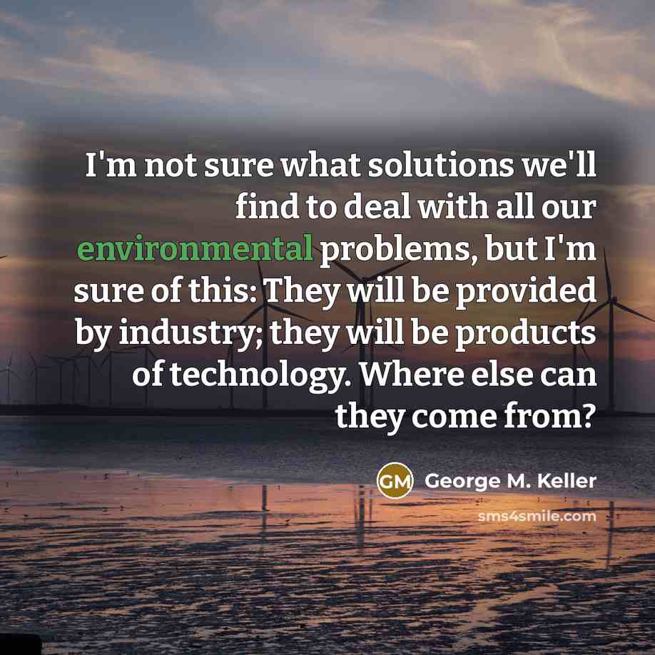 “I'm not sure what solutions we'll find to deal with all our environmental problems, but I'm sure of this: They will be provided by industry; they will be products of technology. Where else can they come from?” quote by George M. Keller