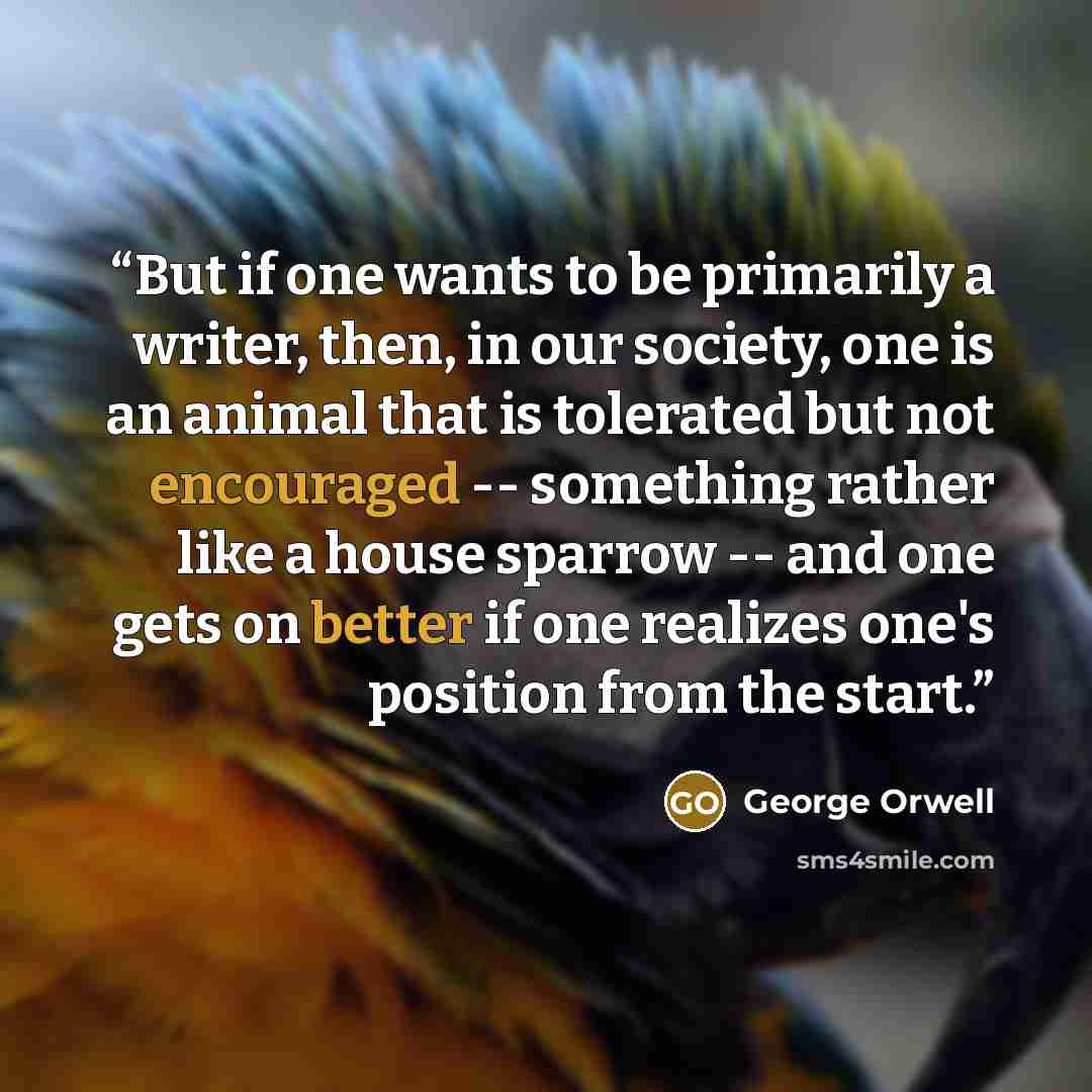 “But if one wants to be primarily a writer, then, in our society, one is an animal that is tolerated but not encouraged -- something rather like a house sparrow -- and one gets on better if one realizes one's position from the start.” quote by George Orwell