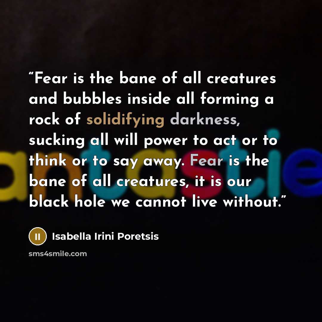 “Fear is the bane of all creatures and bubbles inside all forming a rock of solidifying darkness, sucking all will power to act or to think or to say away. Fear is the bane of all creatures, it is our black hole we cannot live without.” quote by Isabella Irini Poretsis