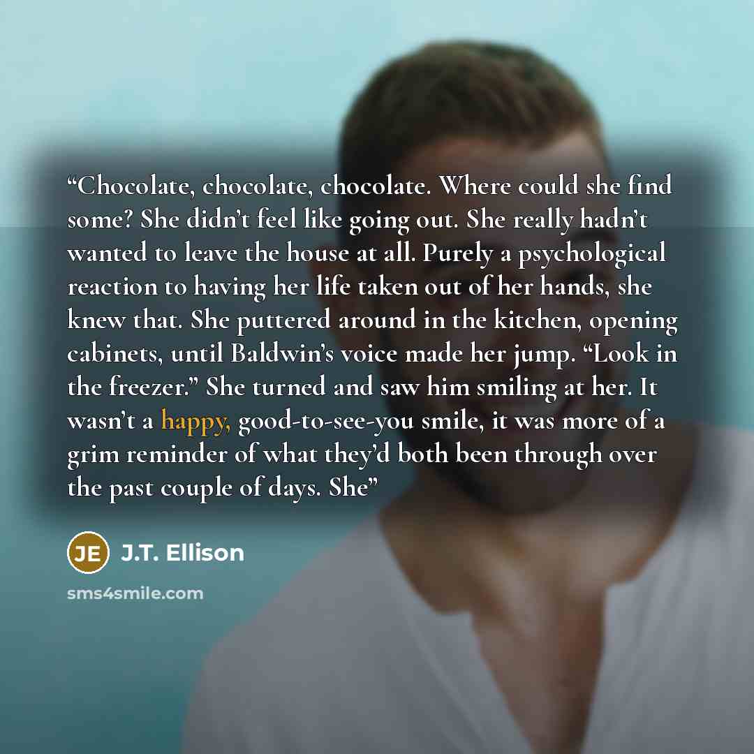 “Chocolate, chocolate, chocolate. Where could she find some? She didn’t feel like going out. She really hadn’t wanted to leave the house at all. Purely a psychological reaction to having her life taken out of her hands, she knew that. She puttered around in the kitchen, opening cabinets, until…” quote by J.T. Ellison