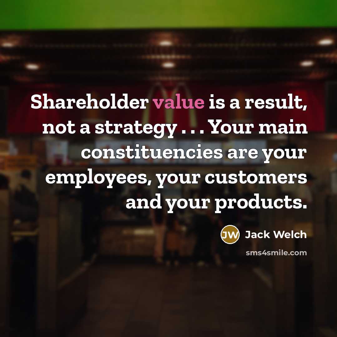 “Shareholder value is a result, not a strategy . . . Your main constituencies are your employees, your customers and your products.” quote by Jack Welch