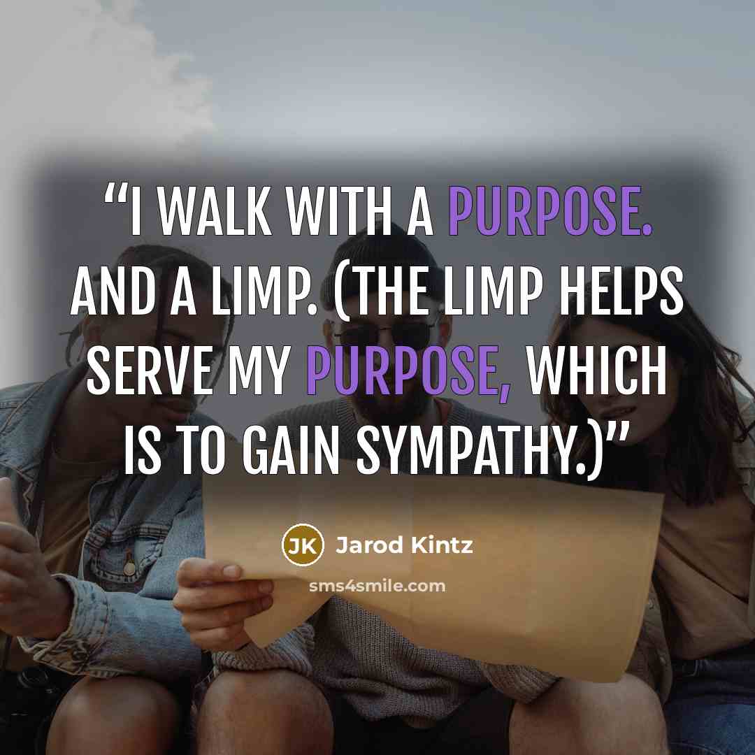 “I walk with a purpose. And a limp. (The limp helps serve my purpose, which is to gain sympathy.)” quote by Jarod Kintz