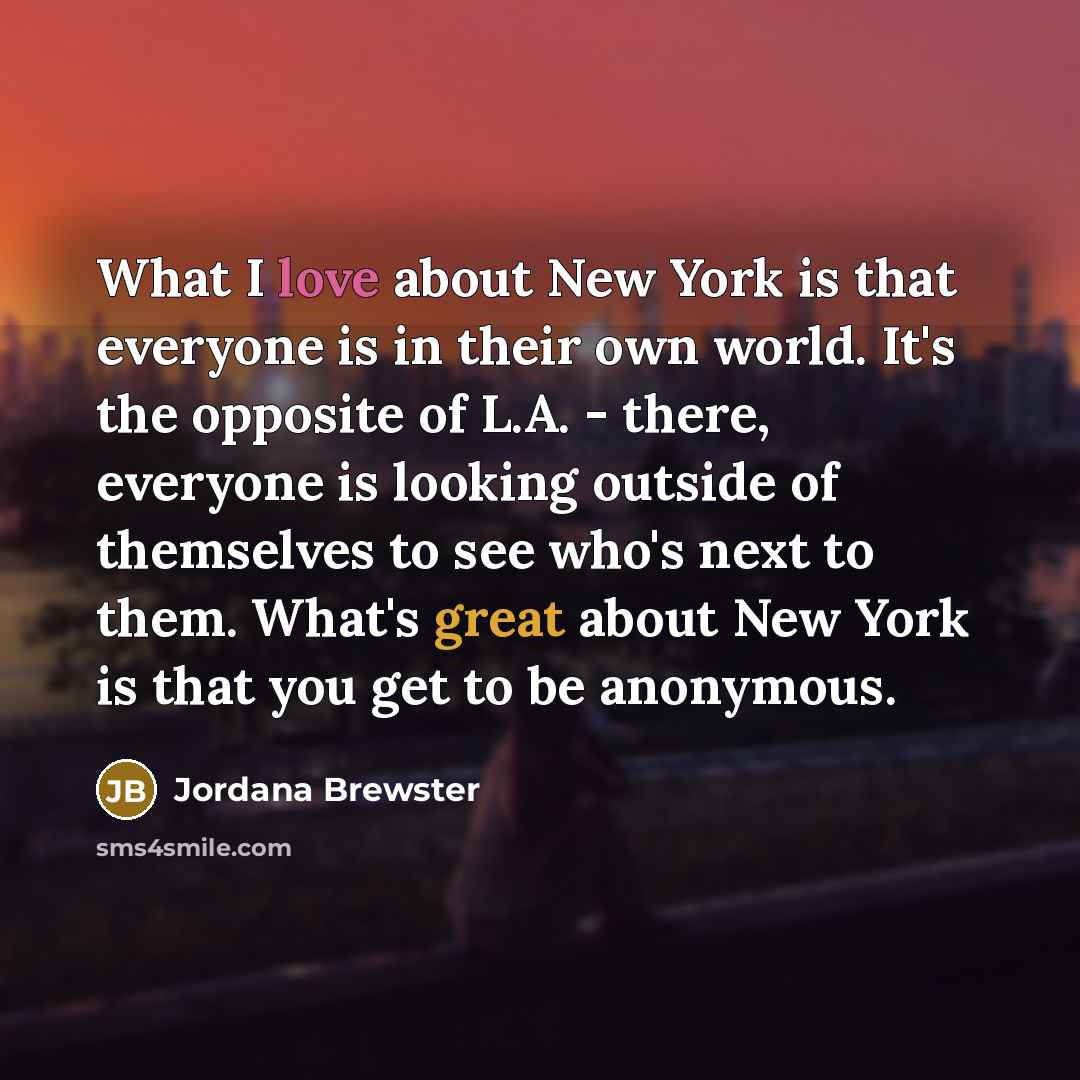“What I love about New York is that everyone is in their own world. It's the opposite of L.A. - there, everyone is looking outside of themselves to see who's next to them. What's great about New York is that you get to be anonymous.” quote by Jordana Brewster