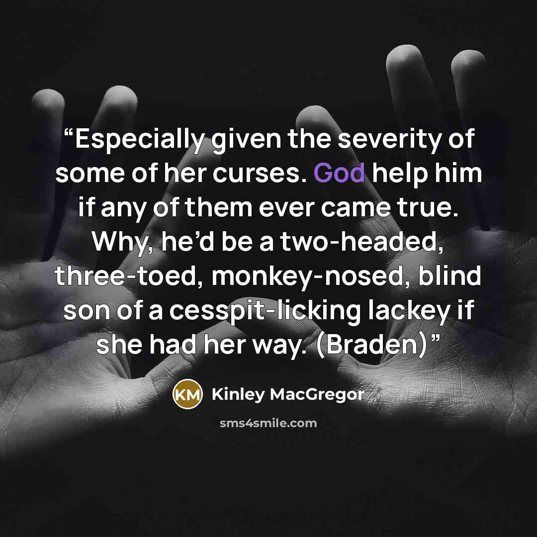 “Especially given the severity of some of her curses. God help him if any of them ever came true. Why, he’d be a two-headed, three-toed, monkey-nosed, blind son of a cesspit-licking lackey if she had her way. (Braden)” quote by Kinley MacGregor