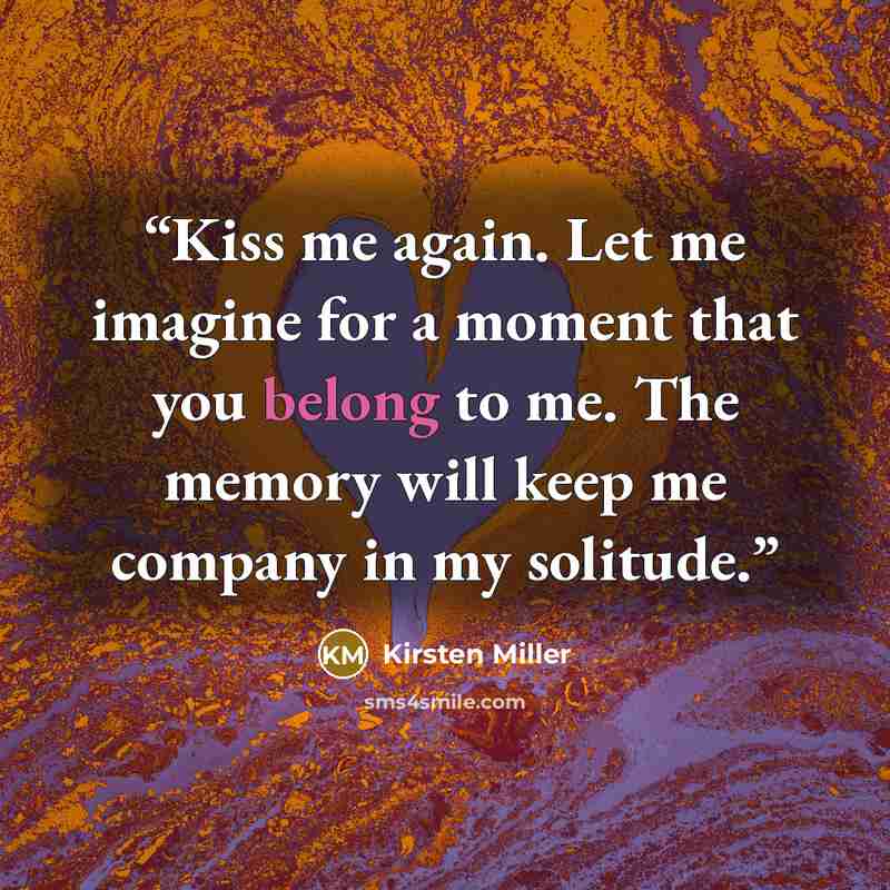 “Kiss me again. Let me imagine for a moment that you belong to me. The memory will keep me company in my solitude.” quote by Kirsten Miller