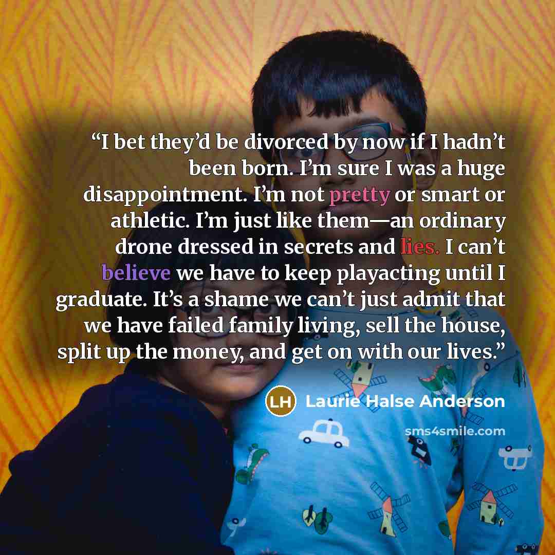 “I bet they’d be divorced by now if I hadn’t been born. I’m sure I was a huge disappointment. I’m not pretty or smart or athletic. I’m just like them—an ordinary drone dressed in secrets and lies. I can’t believe we have to keep playacting until I graduate. It’s a shame we can’t just admit that we…” quote by Laurie Halse Anderson