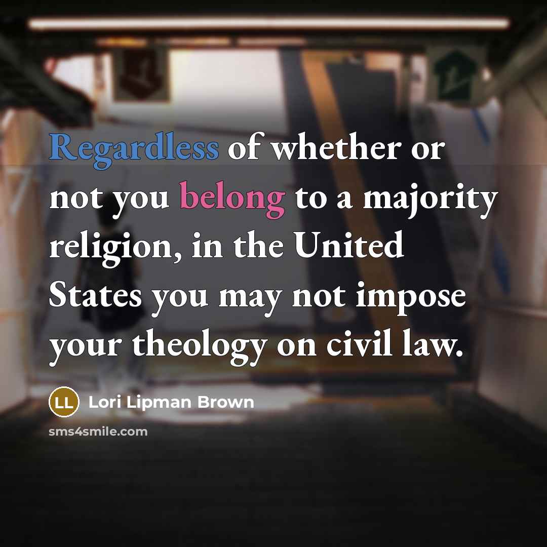 “Regardless of whether or not you belong to a majority religion, in the United States you may not impose your theology on civil law.” quote by Lori Lipman Brown