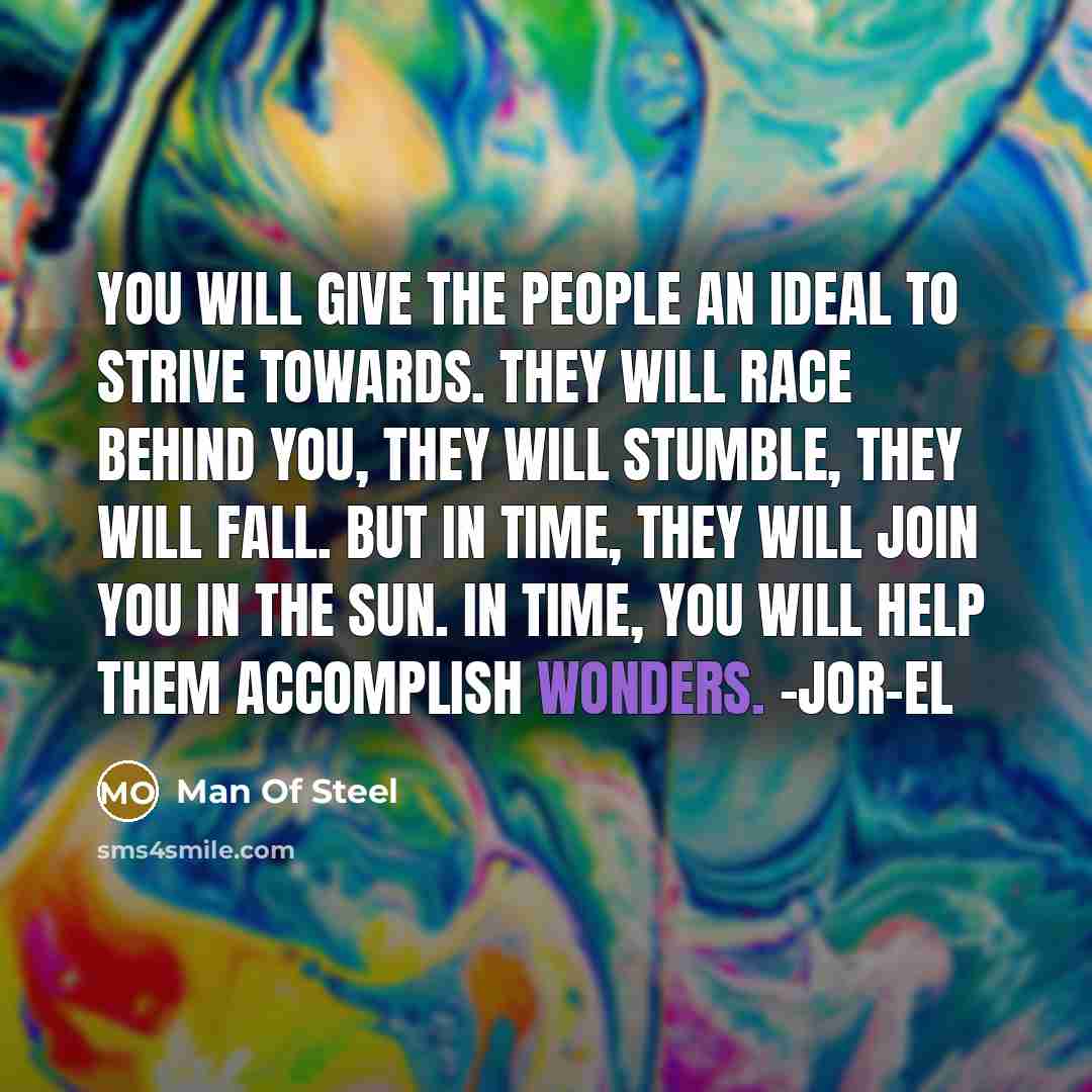 “You will give the people an ideal to strive towards. They will race behind you, they will stumble, they will fall. But in time, they will join you in the sun. In time, you will help them accomplish wonders. -Jor-El” quote by Man Of Steel