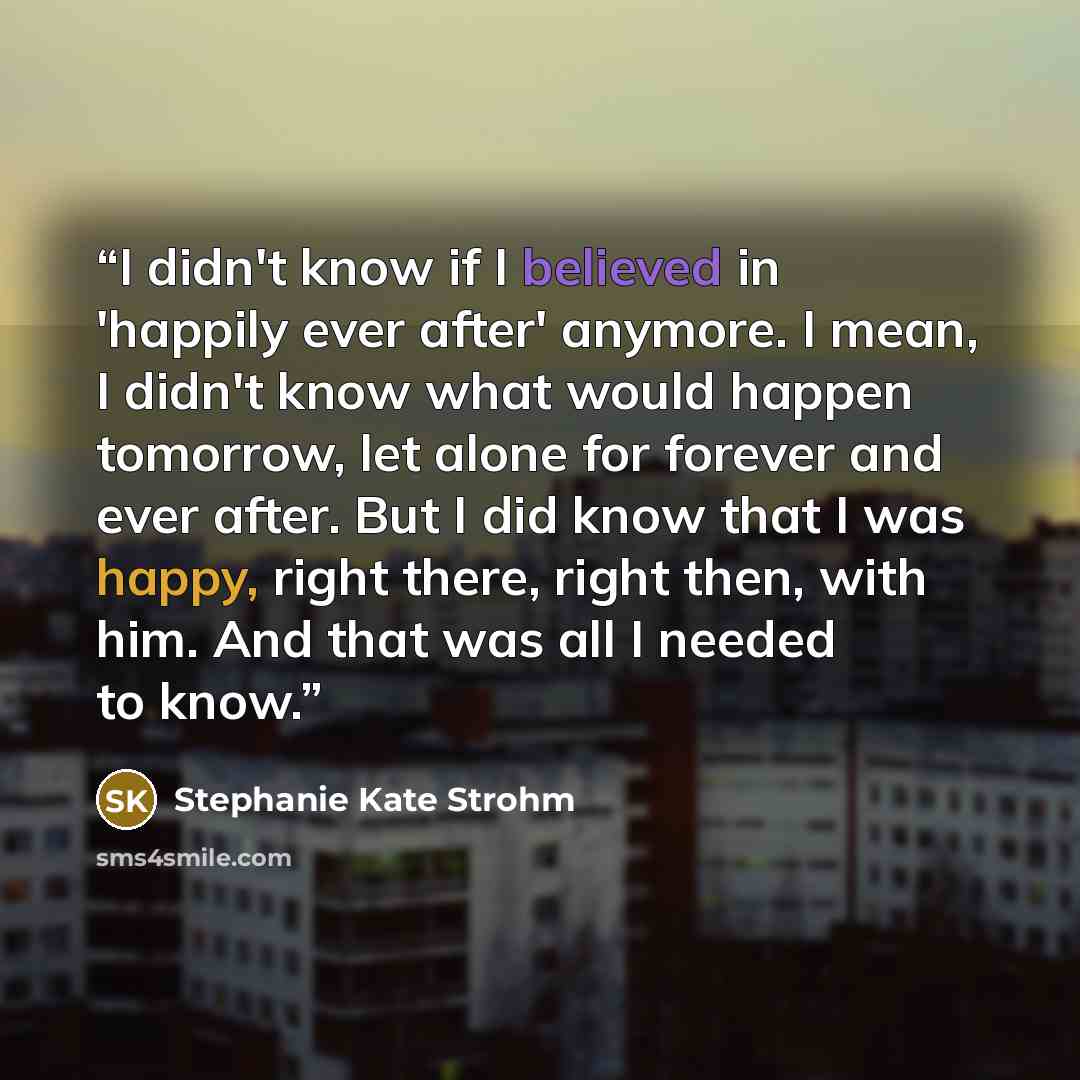 “I didn't know if I believed in 'happily ever after' anymore. I mean, I didn't know what would happen tomorrow, let alone for forever and ever after. But I did know that I was happy, right there, right then, with him. And that was all I needed to know.” quote by Stephanie Kate Strohm