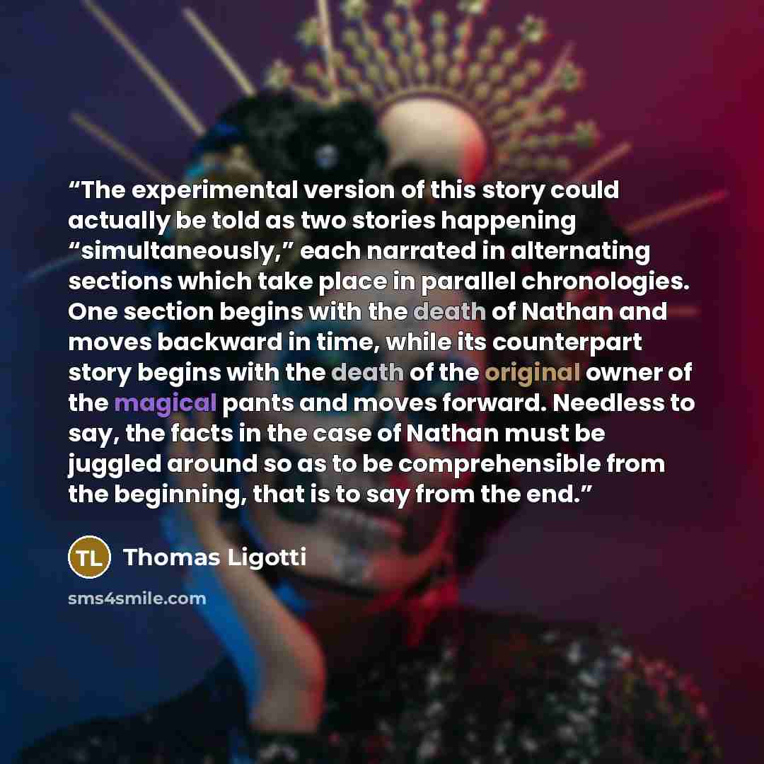 “The experimental version of this story could actually be told as two stories happening “simultaneously,” each narrated in alternating sections which take place in parallel chronologies. One section begins with the death of Nathan and moves backward in time, while its counterpart story begins with…” quote by Thomas Ligotti