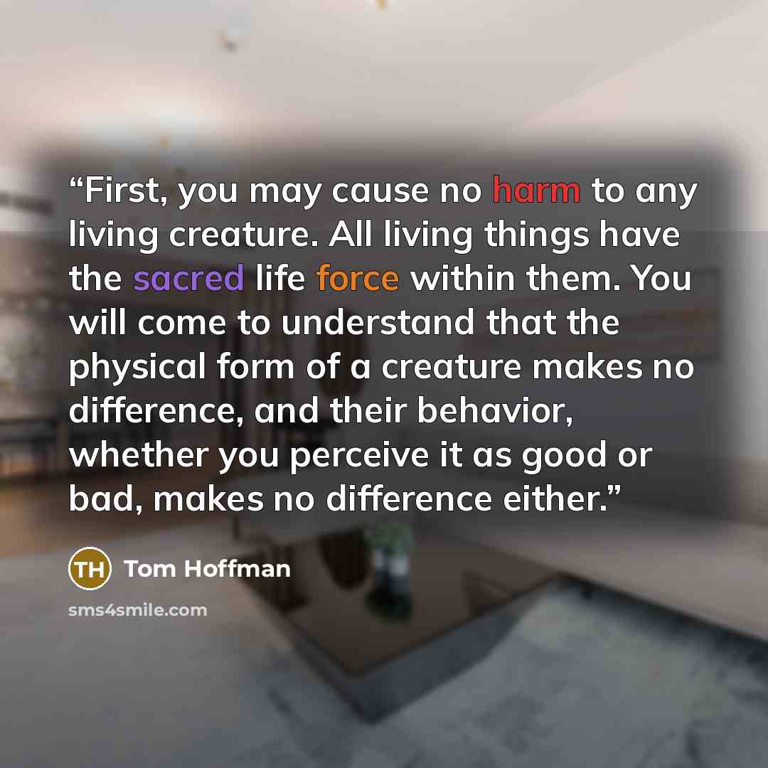 “First, you may cause no harm to any living creature. All living things have the sacred life force within them. You will come to understand that the physical form of a creature makes no difference, and their behavior, whether you perceive it as good or bad, makes no difference either.” quote by Tom Hoffman