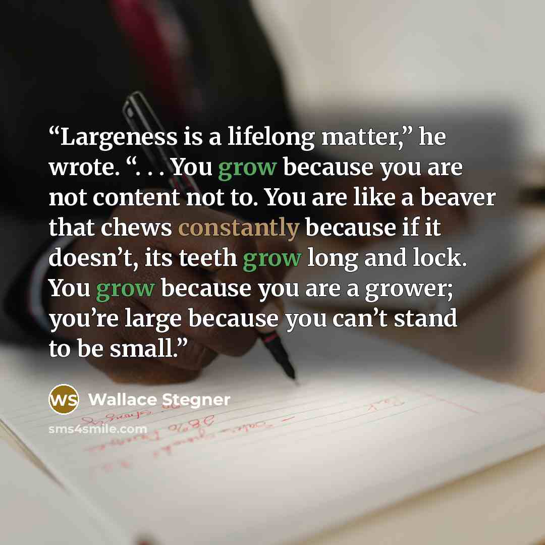 “Largeness is a lifelong matter,” he wrote. “. . . You grow because you are not content not to. You are like a beaver that chews constantly because if it doesn’t, its teeth grow long and lock. You grow because you are a grower; you’re large because you can’t stand to be small.” quote by Wallace Stegner