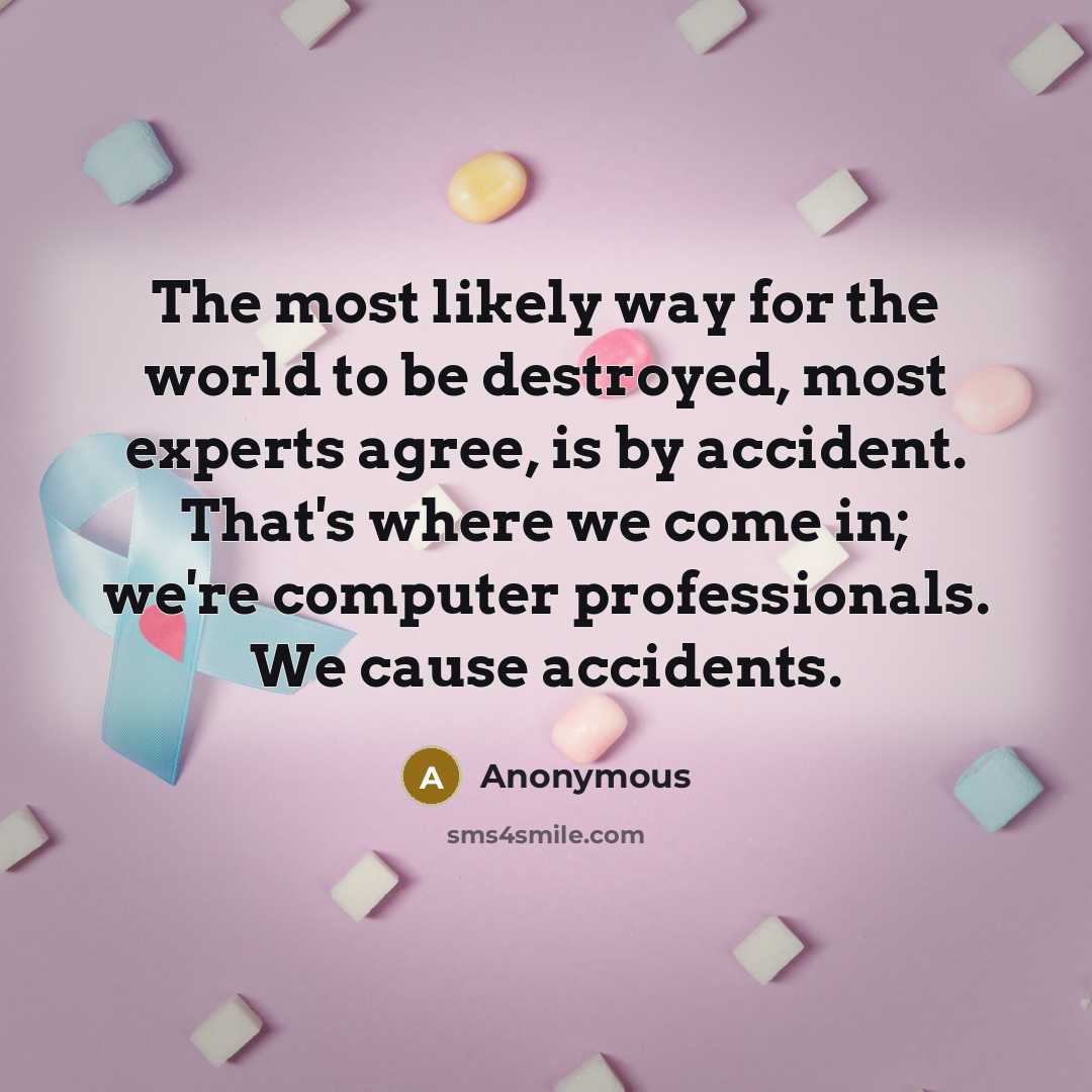 “The most likely way for the world to be destroyed, most experts agree, is by accident. That's where we come in; we're computer professionals. We cause accidents.” quote by Anonymous