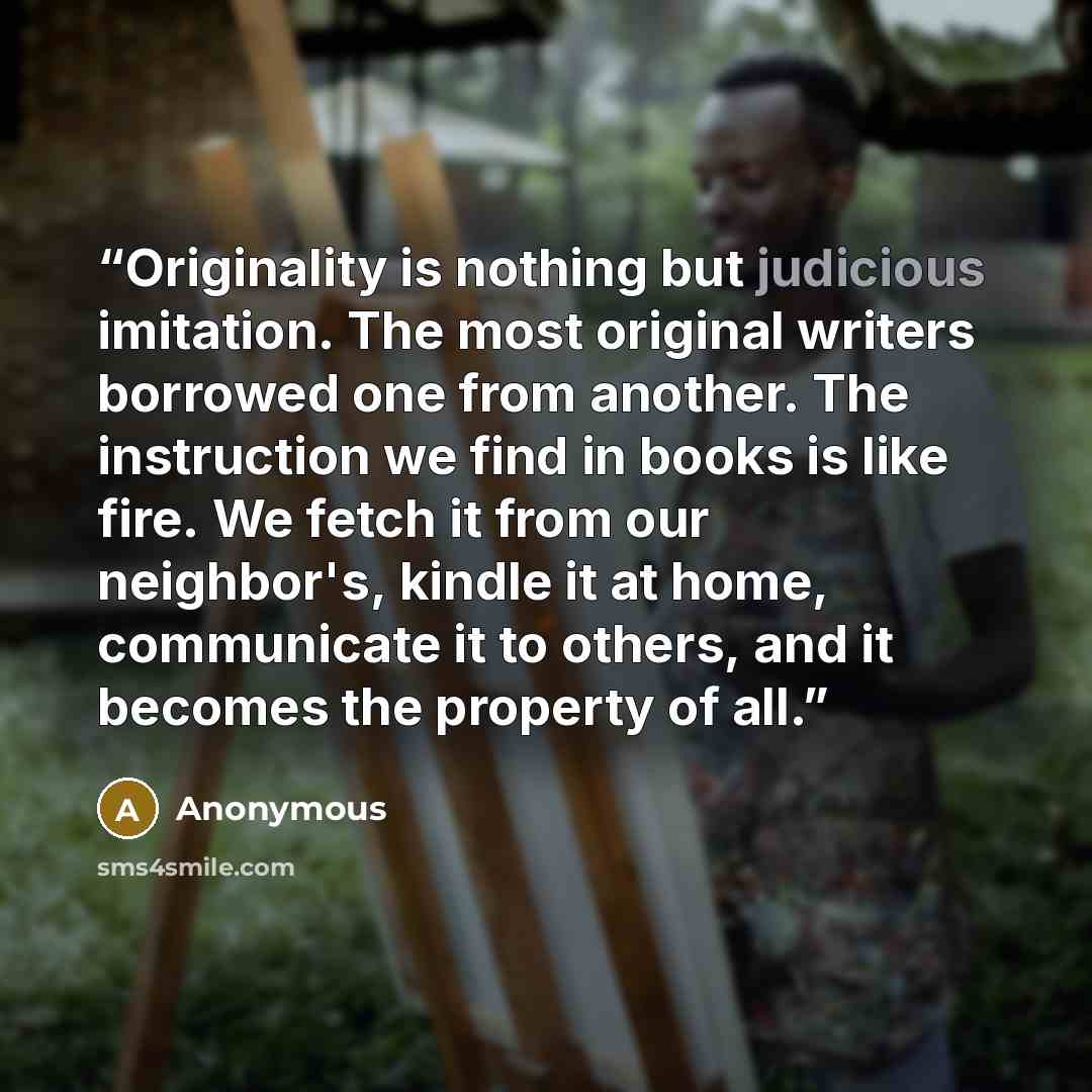 “Originality is nothing but judicious imitation. The most original writers borrowed one from another. The instruction we find in books is like fire. We fetch it from our neighbor's, kindle it at home, communicate it to others, and it becomes the property of all.” quote by Anonymous