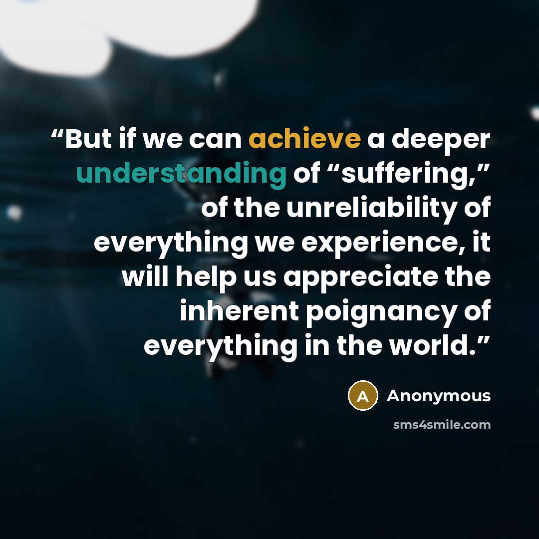 “But if we can achieve a deeper understanding of “suffering,” of the unreliability of everything we experience, it will help us appreciate the inherent poignancy of everything in the world.” quote by Anonymous
