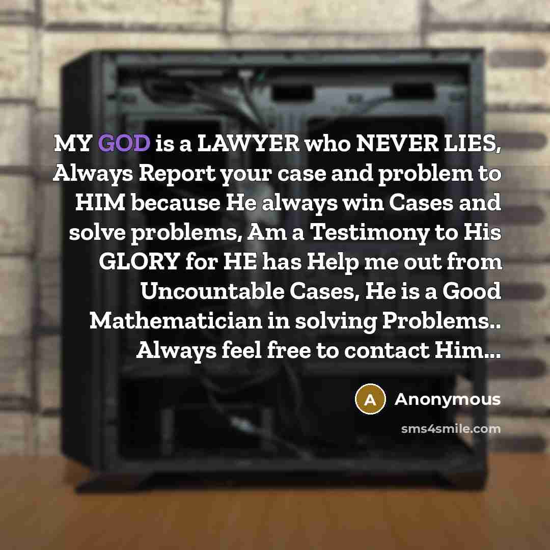 “MY GOD is a LAWYER who NEVER LIES, Always Report your case and problem to HIM because He always win Cases and solve problems, Am a Testimony to His GLORY for HE has Help me out from Uncountable Cases, He is a Good Mathematician in solving Problems.. Always feel free to contact Him...” quote by Anonymous