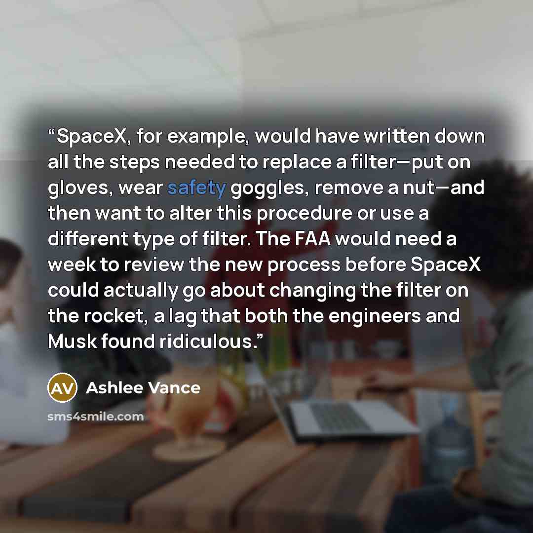 “SpaceX, for example, would have written down all the steps needed to replace a filter—put on gloves, wear safety goggles, remove a nut—and then want to alter this procedure or use a different type of filter. The FAA would need a week to review the new process before SpaceX could actually go about…” quote by Ashlee Vance
