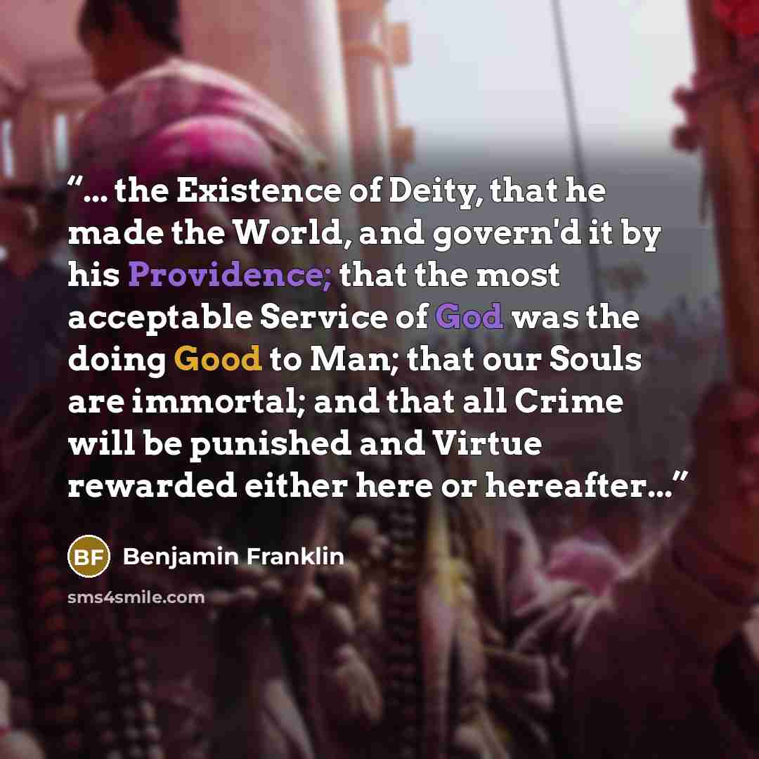 “... the Existence of Deity, that he made the World, and govern'd it by his Providence; that the most acceptable Service of God was the doing Good to Man; that our Souls are immortal; and that all Crime will be punished and Virtue rewarded either here or hereafter...” quote by Benjamin Franklin
