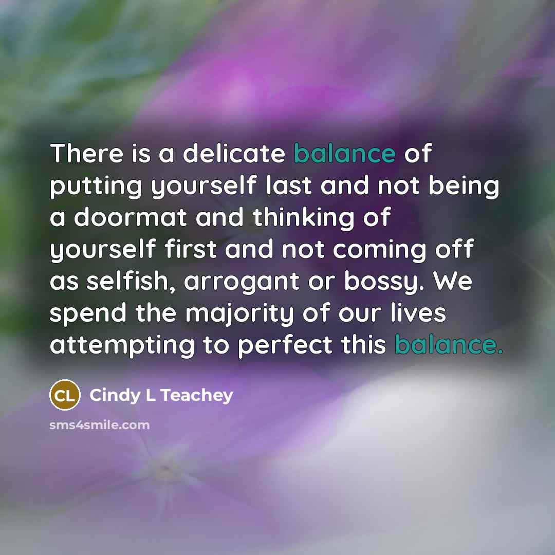 “There is a delicate balance of putting yourself last and not being a doormat and thinking of yourself first and not coming off as selfish, arrogant or bossy. We spend the majority of our lives attempting to perfect this balance.” quote by Cindy L Teachey