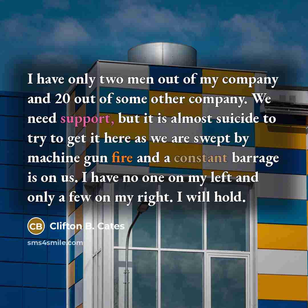 “I have only two men out of my company and 20 out of some other company. We need support, but it is almost suicide to try to get it here as we are swept by machine gun fire and a constant barrage is on us. I have no one on my left and only a few on my right. I will hold.” quote by Clifton B. Cates