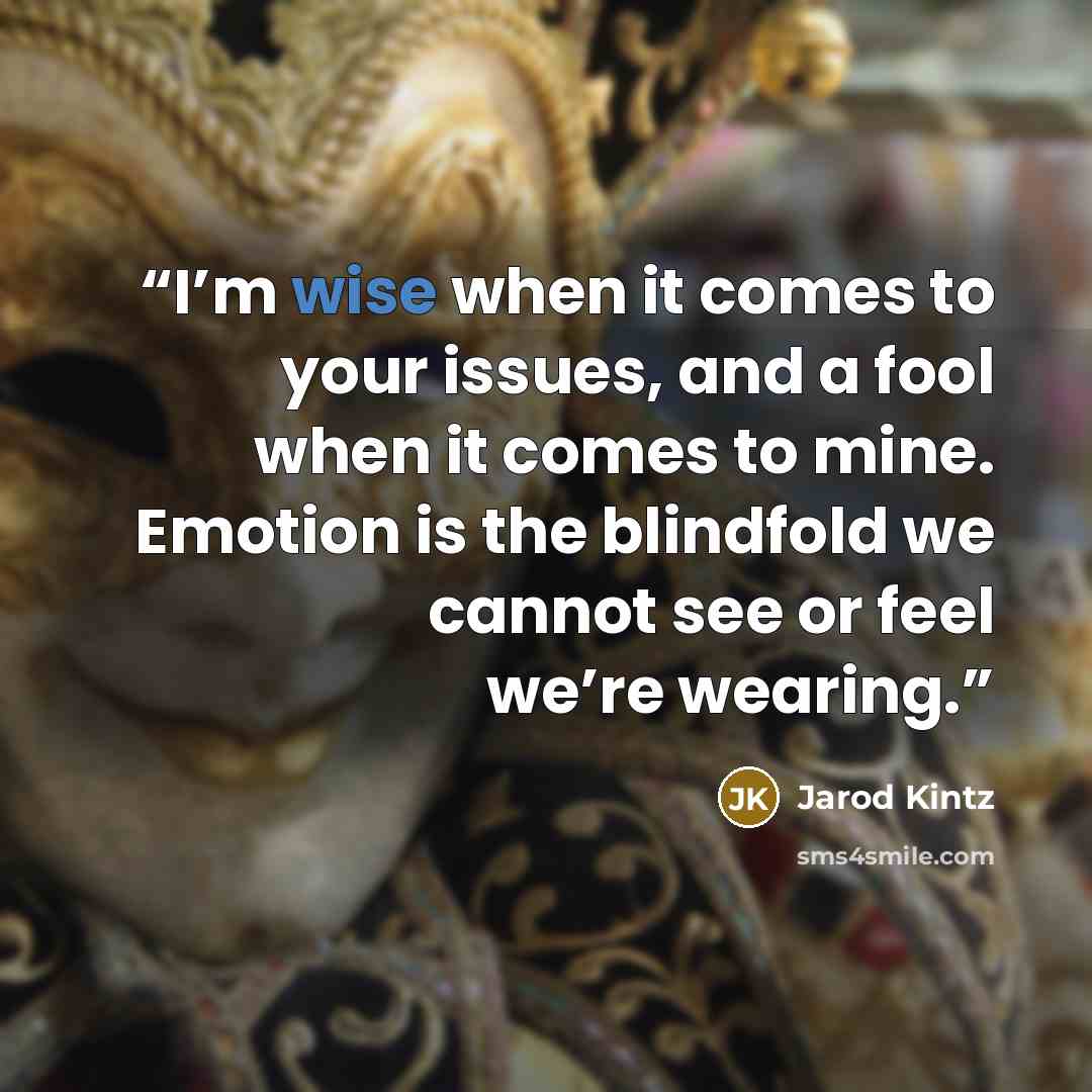“I’m wise when it comes to your issues, and a fool when it comes to mine. Emotion is the blindfold we cannot see or feel we’re wearing.” quote by Jarod Kintz