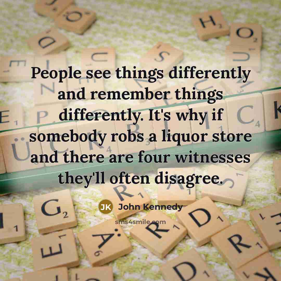“People see things differently and remember things differently. It's why if somebody robs a liquor store and there are four witnesses they'll often disagree.” quote by John Kennedy