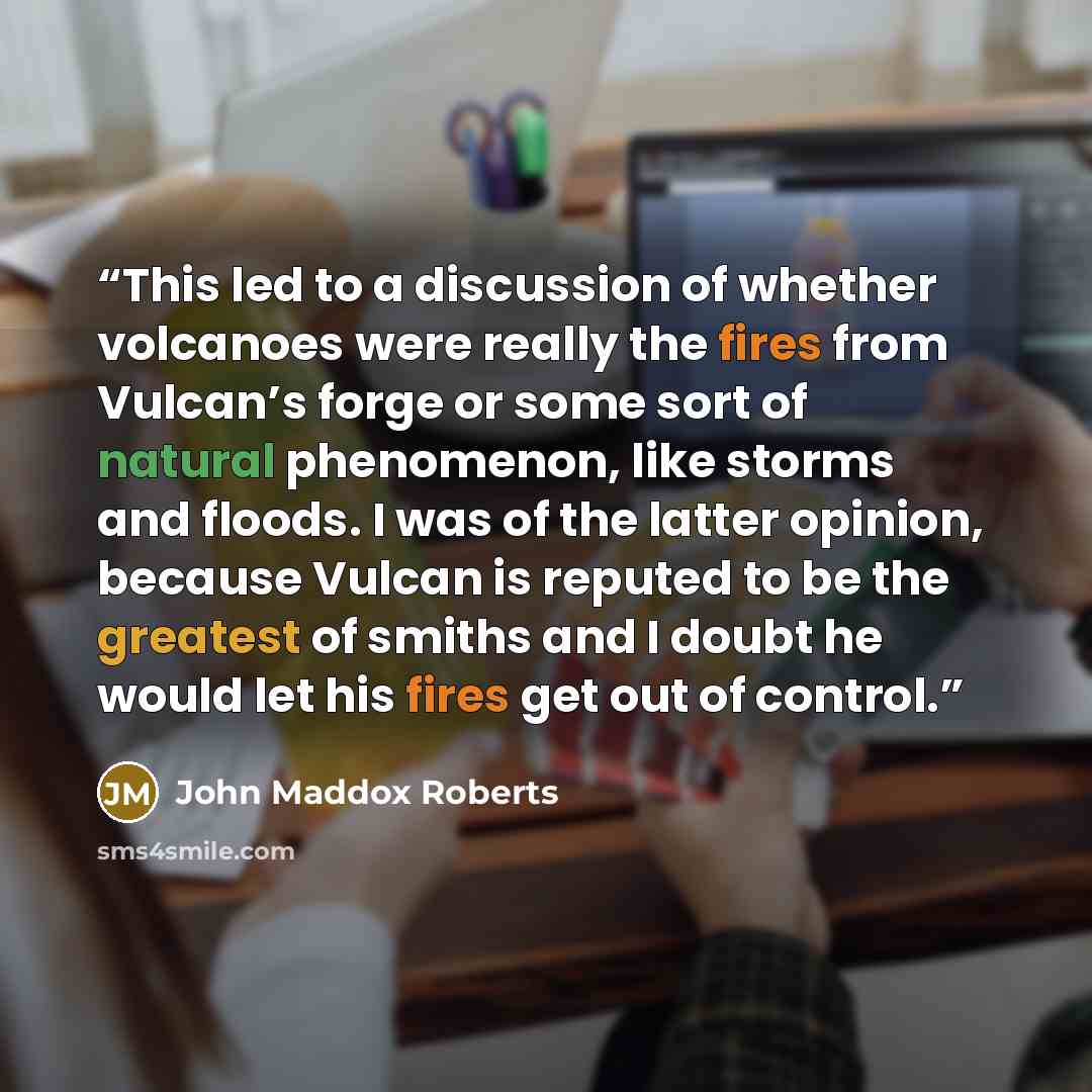 “This led to a discussion of whether volcanoes were really the fires from Vulcan’s forge or some sort of natural phenomenon, like storms and floods. I was of the latter opinion, because Vulcan is reputed to be the greatest of smiths and I doubt he would let his fires get out of control.” quote by John Maddox Roberts