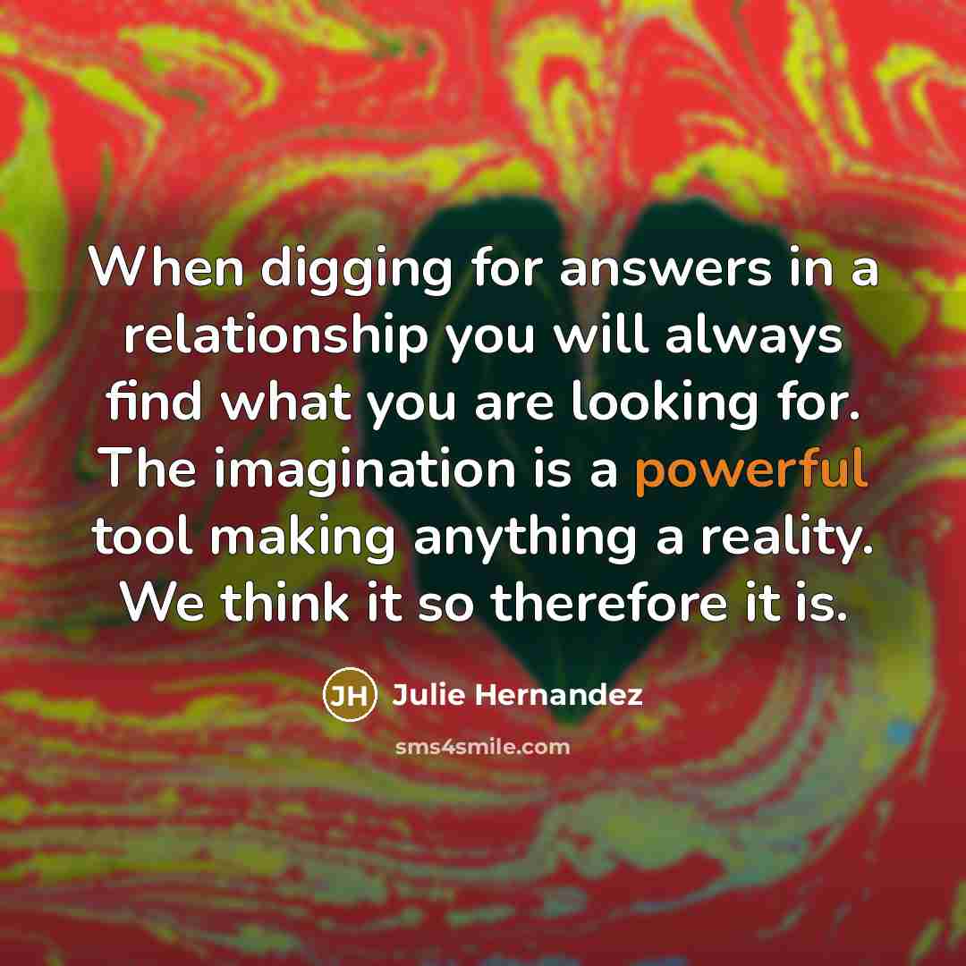 “When digging for answers in a relationship you will always find what you are looking for. The imagination is a powerful tool making anything a reality. We think it so therefore it is.” quote by Julie Hernandez