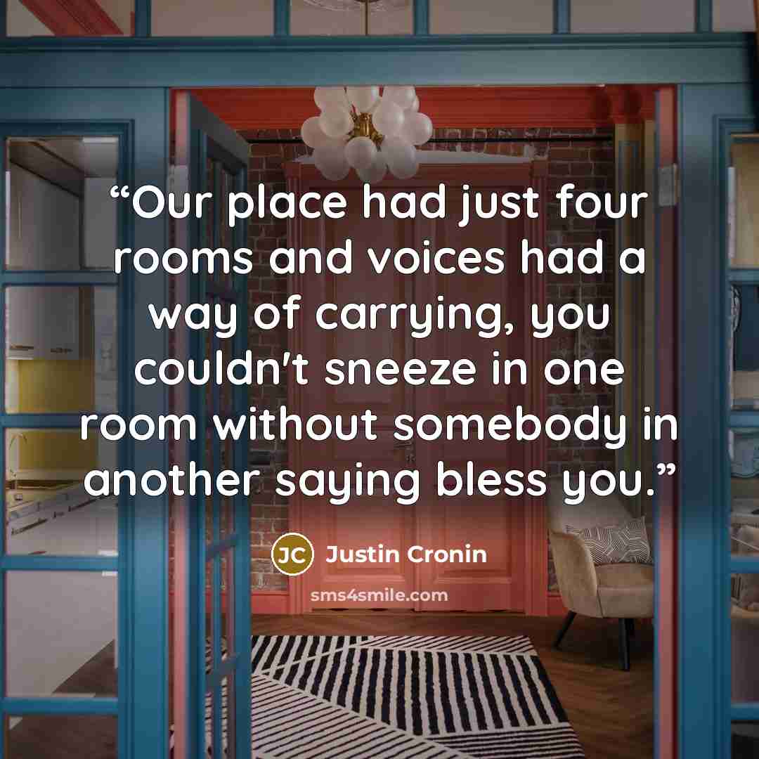 “Our place had just four rooms and voices had a way of carrying, you couldn't sneeze in one room without somebody in another saying bless you.” quote by Justin Cronin