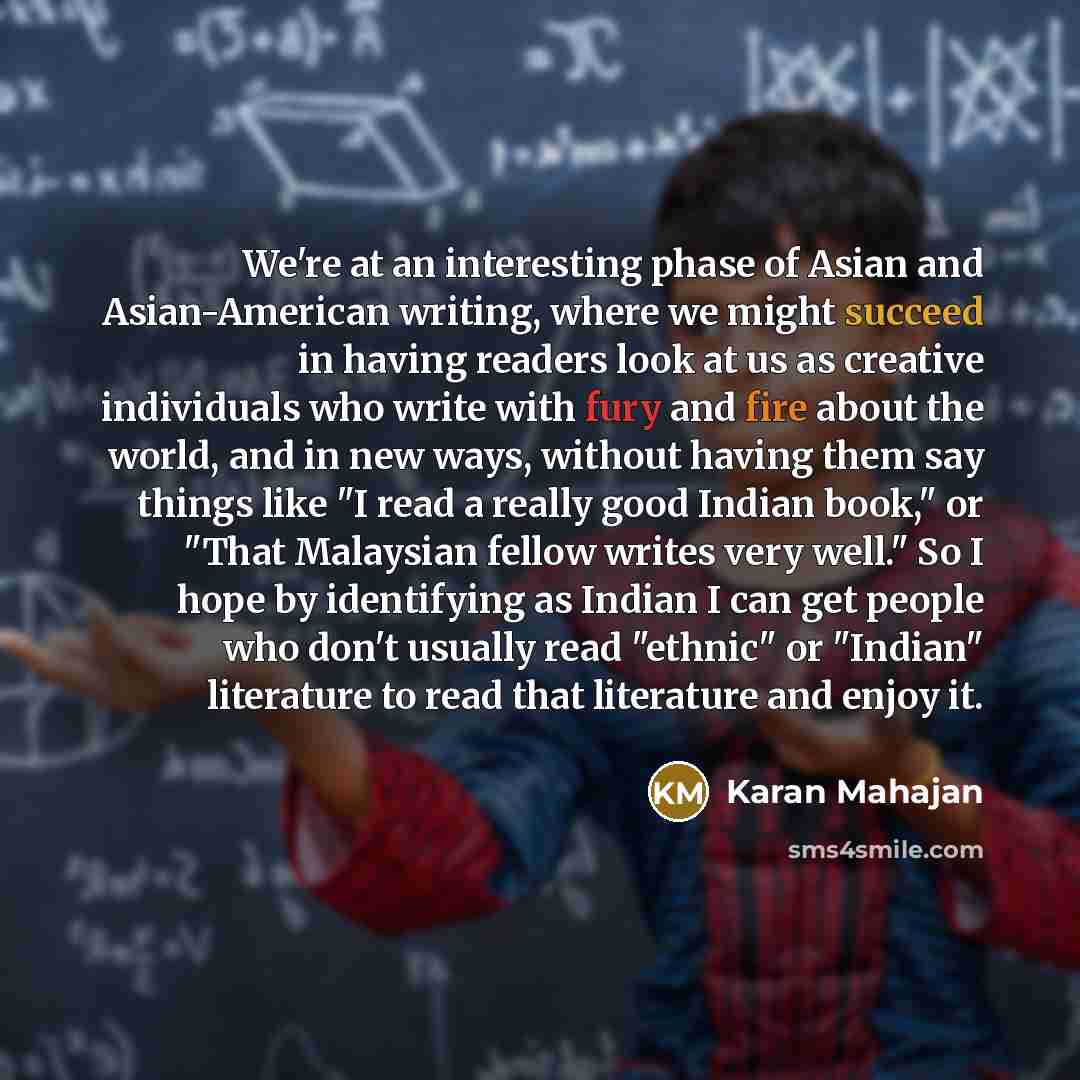 “We're at an interesting phase of Asian and Asian-American writing, where we might succeed in having readers look at us as creative individuals who write with fury and fire about the world, and in new ways, without having them say things like "I read a really good Indian book," or "That Malaysian…” quote by Karan Mahajan