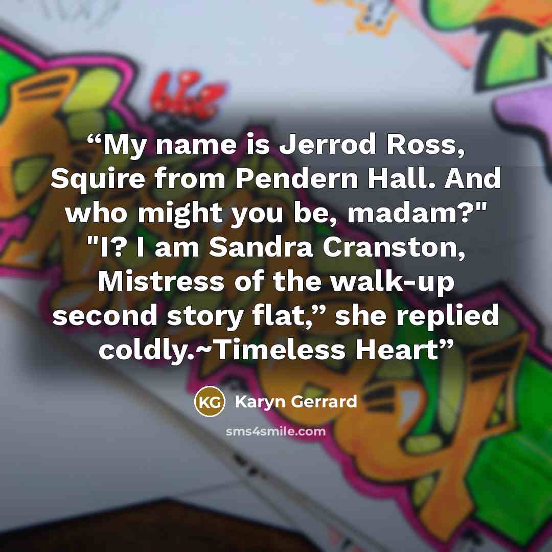 “My name is Jerrod Ross, Squire from Pendern Hall. And who might you be, madam?" "I? I am Sandra Cranston, Mistress of the walk-up second story flat,” she replied coldly.~Timeless Heart” quote by Karyn Gerrard