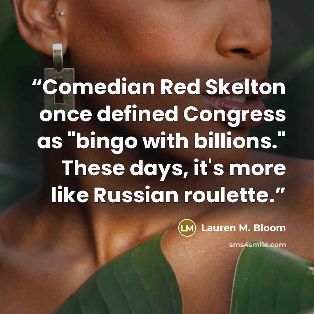 “Comedian Red Skelton once defined Congress as "bingo with billions." These days, it's more like Russian roulette.” quote by Lauren M. Bloom