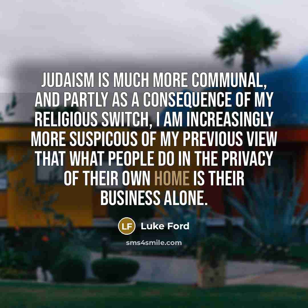 “Judaism is much more communal, and partly as a consequence of my religious switch, I am increasingly more suspicous of my previous view that what people do in the privacy of their own home is their business alone.” quote by Luke Ford