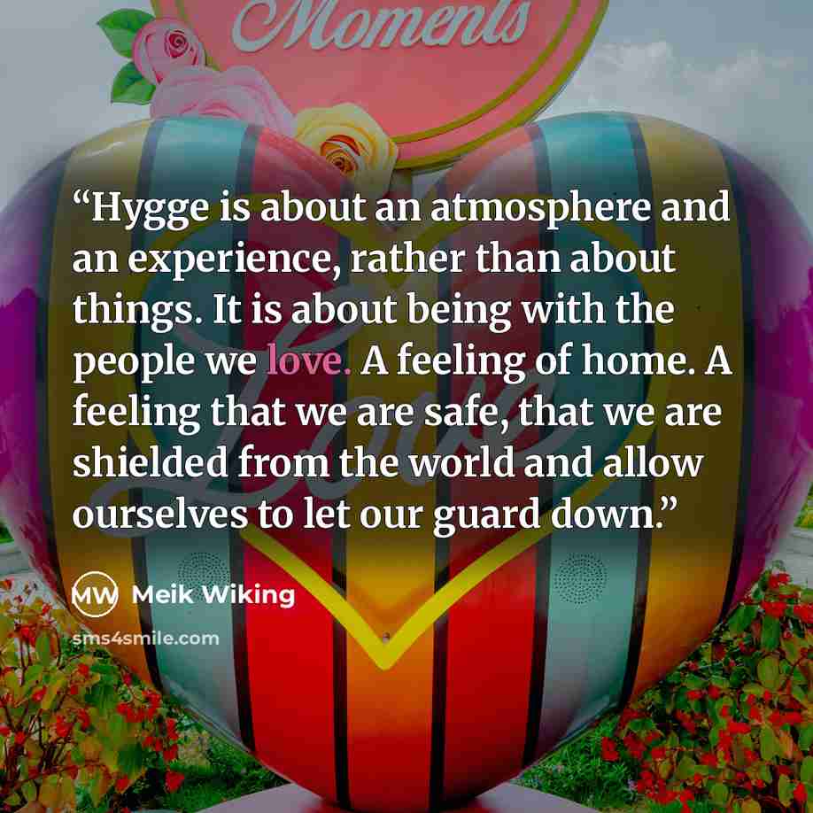 “Hygge is about an atmosphere and an experience, rather than about things. It is about being with the people we love. A feeling of home. A feeling that we are safe, that we are shielded from the world and allow ourselves to let our guard down.” quote by Meik Wiking