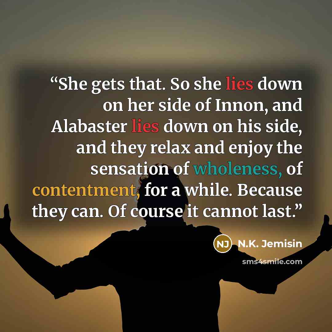 “She gets that. So she lies down on her side of Innon, and Alabaster lies down on his side, and they relax and enjoy the sensation of wholeness, of contentment, for a while. Because they can. Of course it cannot last.” quote by N.K. Jemisin