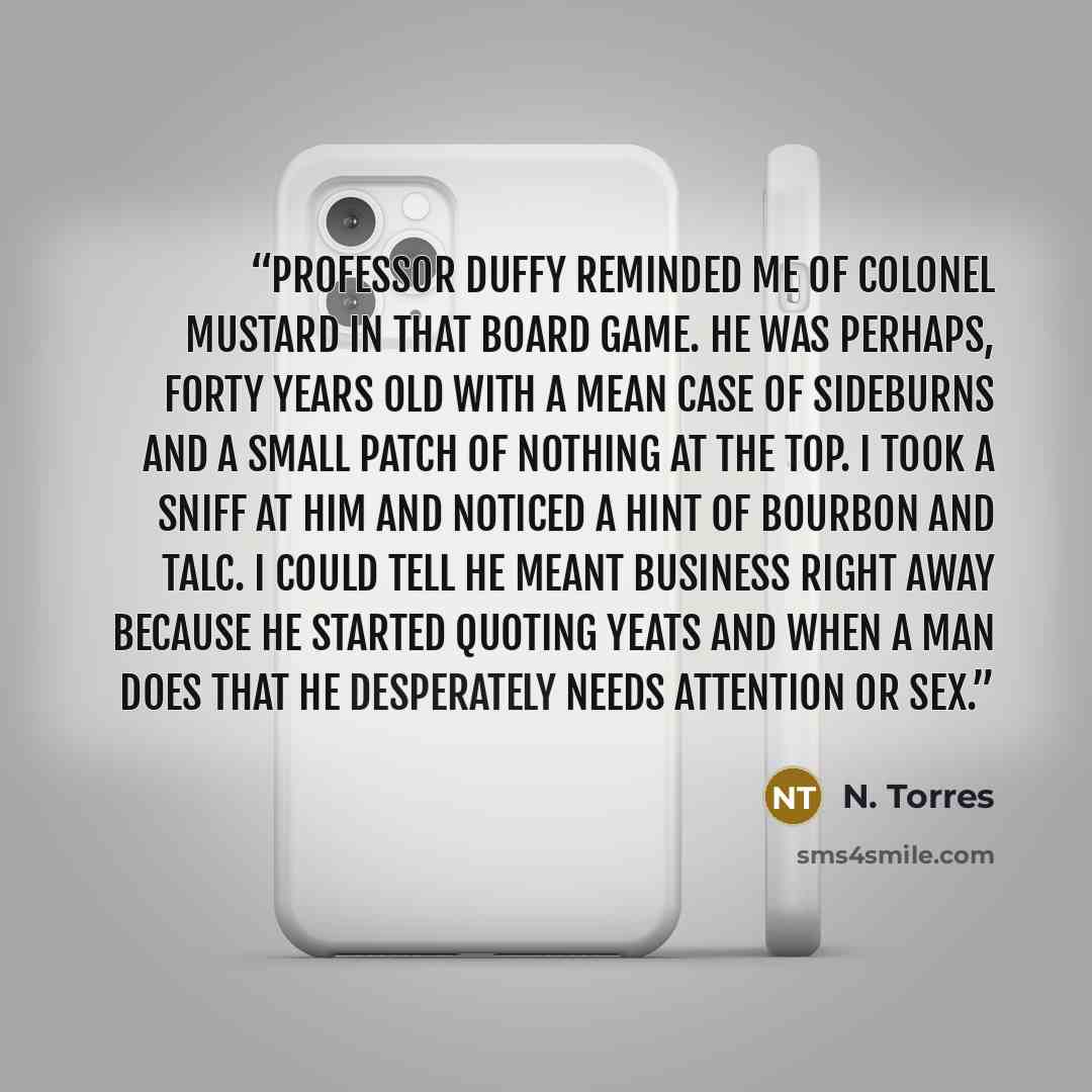 “Professor Duffy reminded me of Colonel Mustard in that board game. He was perhaps, forty years old with a mean case of sideburns and a small patch of nothing at the top. I took a sniff at him and noticed a hint of Bourbon and talc. I could tell he meant business right away because he started…” quote by N. Torres