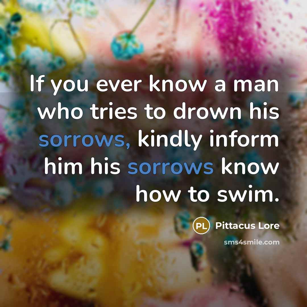 “If you ever know a man who tries to drown his sorrows, kindly inform him his sorrows know how to swim.” quote by Pittacus Lore