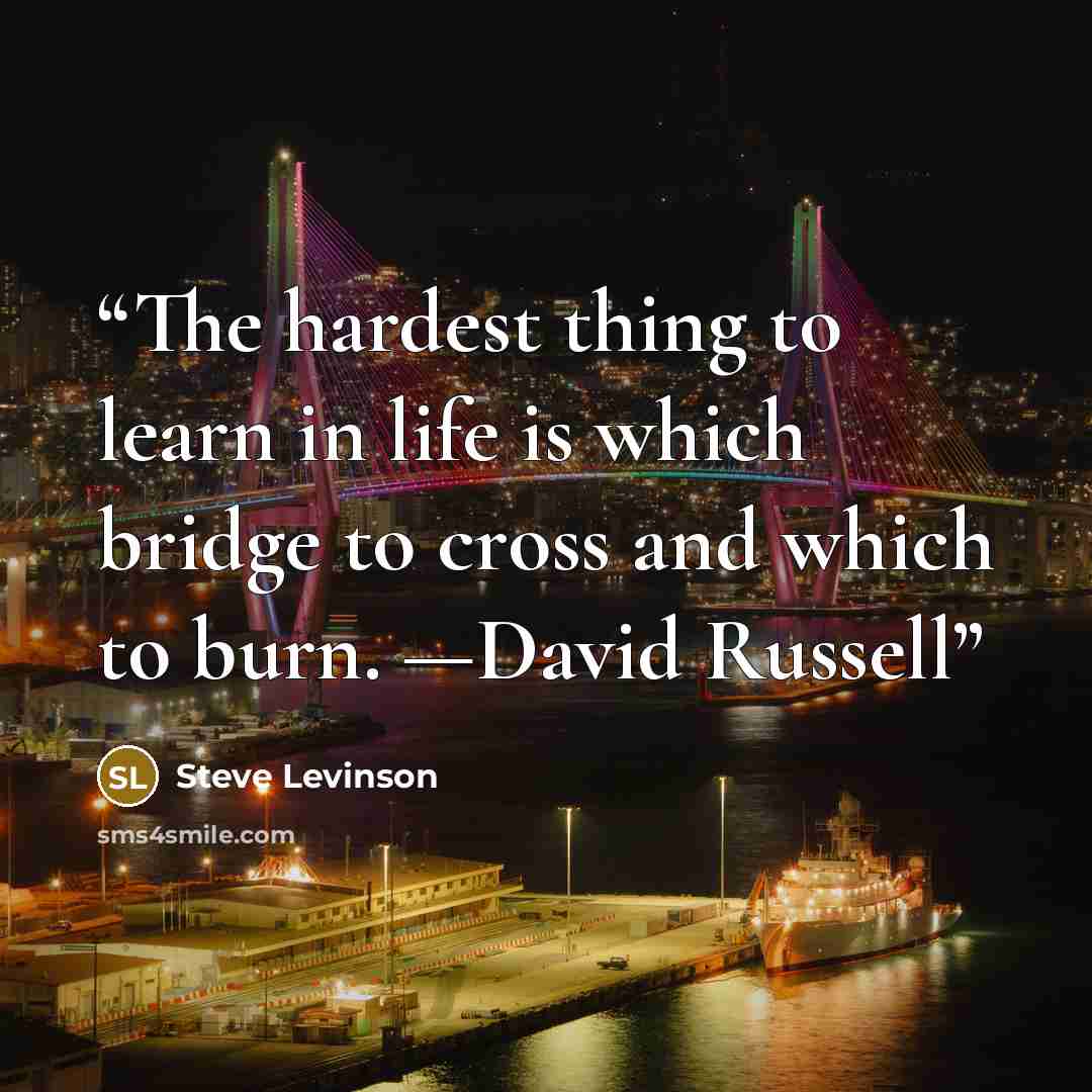 “The hardest thing to learn in life is which bridge to cross and which to burn. —David Russell” quote by Steve Levinson