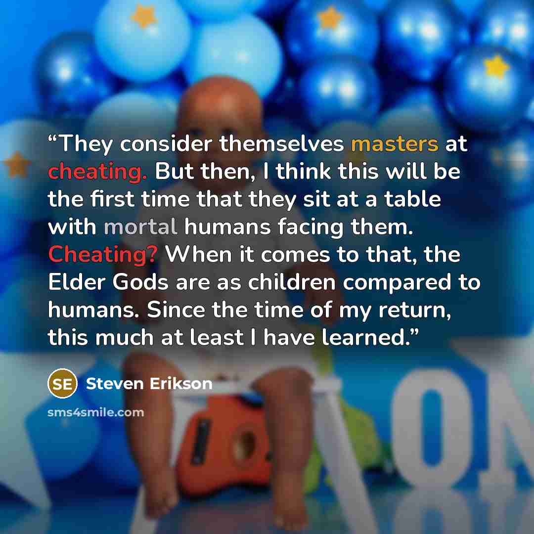 “They consider themselves masters at cheating. But then, I think this will be the first time that they sit at a table with mortal humans facing them. Cheating? When it comes to that, the Elder Gods are as children compared to humans. Since the time of my return, this much at least I have learned.” quote by Steven Erikson