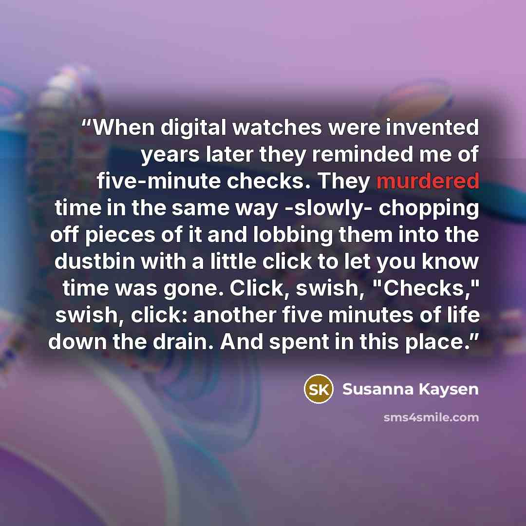 “When digital watches were invented years later they reminded me of five-minute checks. They murdered time in the same way -slowly- chopping off pieces of it and lobbing them into the dustbin with a little click to let you know time was gone. Click, swish, "Checks," swish, click: another five…” quote by Susanna Kaysen