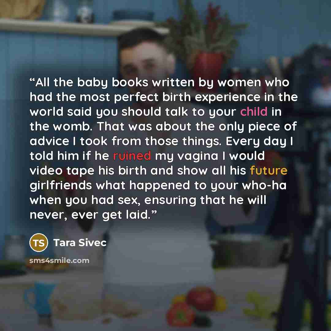 “All the baby books written by women who had the most perfect birth experience in the world said you should talk to your child in the womb. That was about the only piece of advice I took from those things. Every day I told him if he ruined my vagina I would video tape his birth and show all his…” quote by Tara Sivec