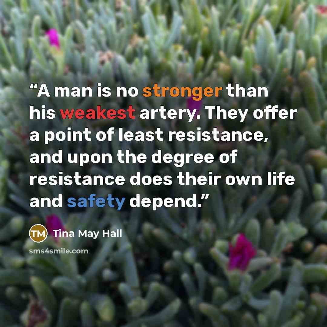 “A man is no stronger than his weakest artery. They offer a point of least resistance, and upon the degree of resistance does their own life and safety depend.” quote by Tina May Hall