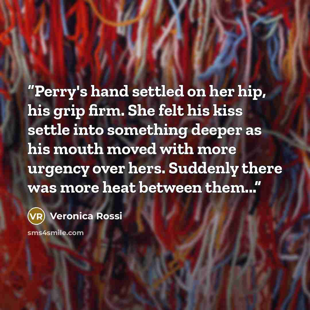 “Perry's hand settled on her hip, his grip firm. She felt his kiss settle into something deeper as his mouth moved with more urgency over hers. Suddenly there was more heat between them...” quote by Veronica Rossi