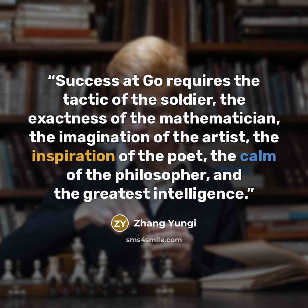 “Success at Go requires the tactic of the soldier, the exactness of the mathematician, the imagination of the artist, the inspiration of the poet, the calm of the philosopher, and the greatest intelligence.” quote by Zhang Yungi