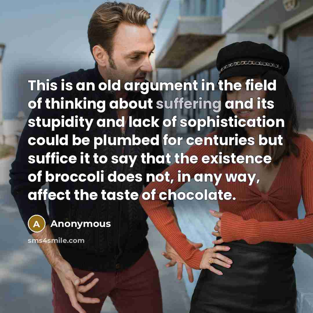 “This is an old argument in the field of thinking about suffering and its stupidity and lack of sophistication could be plumbed for centuries but suffice it to say that the existence of broccoli does not, in any way, affect the taste of chocolate.” quote by Anonymous