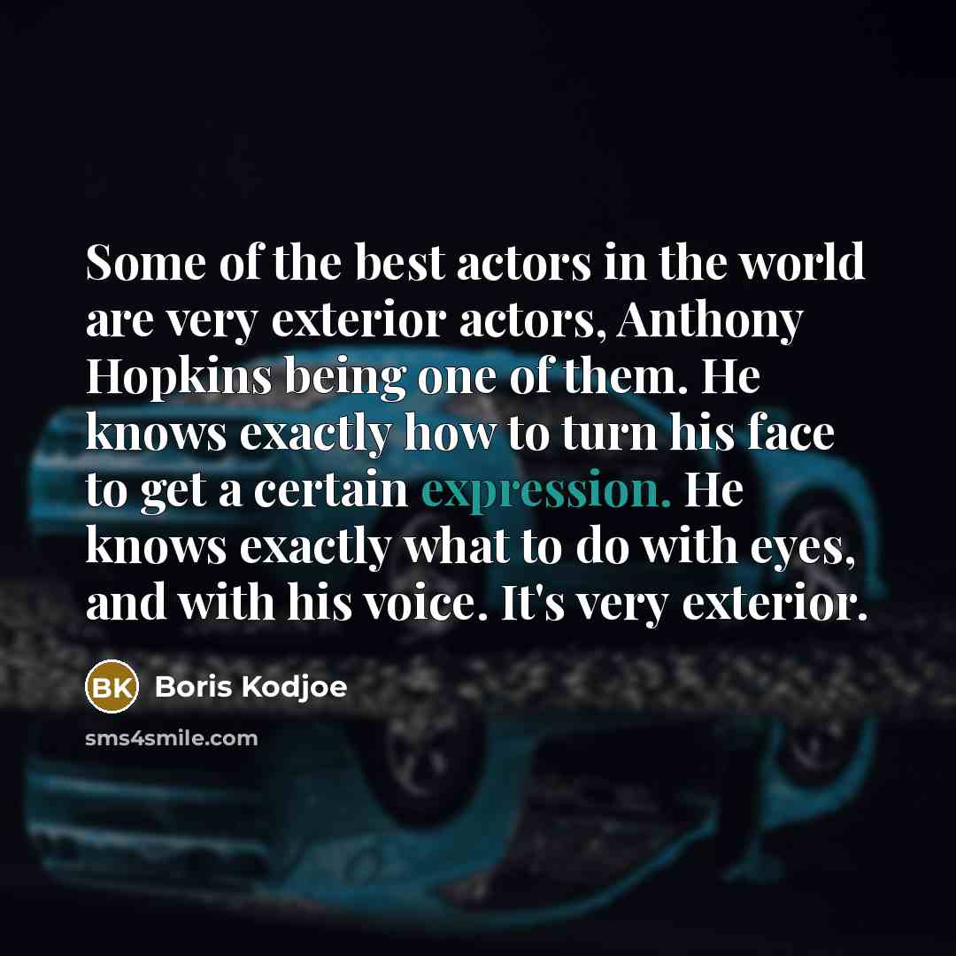 “Some of the best actors in the world are very exterior actors, Anthony Hopkins being one of them. He knows exactly how to turn his face to get a certain expression. He knows exactly what to do with eyes, and with his voice. It's very exterior.” quote by Boris Kodjoe