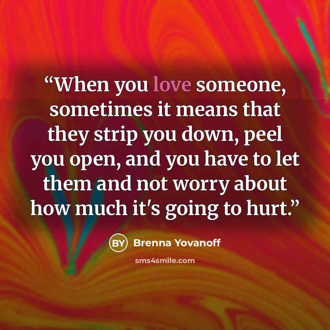 “When you love someone, sometimes it means that they strip you down, peel you open, and you have to let them and not worry about how much it's going to hurt.” quote by Brenna Yovanoff