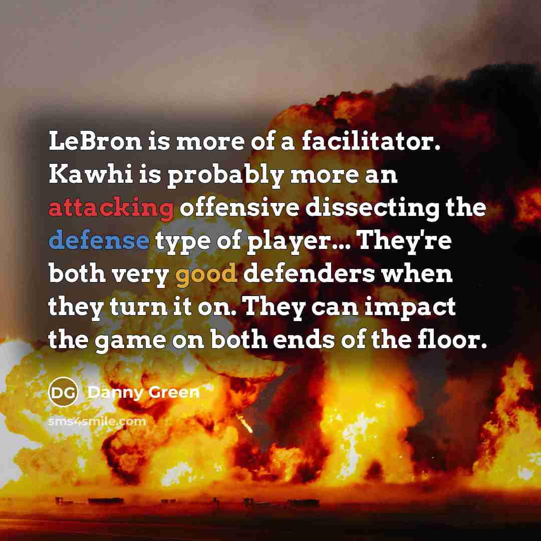 “LeBron is more of a facilitator. Kawhi is probably more an attacking offensive dissecting the defense type of player... They're both very good defenders when they turn it on. They can impact the game on both ends of the floor.” quote by Danny Green